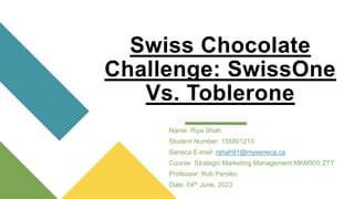 Swiss Chocolate
Challenge: SwissOne
Vs. Toblerone
Name: Riya Shah
Student Number: 155801210
Seneca E-mail: rshah91@myseneca.ca
Course: Strategic Marketing Management MKM805 ZTT
Professor: Rob Persiko
Date: 04th June, 2023
 
