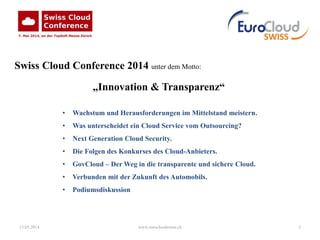 13.05.2014 www.eurocloudswiss.ch 2
Swiss Cloud Conference 2014 unter dem Motto:
„Innovation & Transparenz“
• Wachstum und Herausforderungen im Mittelstand meistern.
• Was unterscheidet ein Cloud Service vom Outsourcing?
• Next Generation Cloud Security.
• Die Folgen des Konkurses des Cloud-Anbieters.
• GovCloud – Der Weg in die transparente und sichere Cloud.
• Verbunden mit der Zukunft des Automobils.
• Podiumsdiskussion
 
