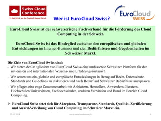 13.05.2014 www.eurocloudswiss.ch 6
Die Ziele von EuroCloud Swiss sind:
- Wir bieten den Mitgliedern von EuroCloud Swiss eine umfassende Schweizer Plattform für den
nationalen und internationalen Wissens- und Erfahrungsaustausch.
- Wir setzen uns ein, globale und europäische Entwicklungen in Bezug auf Recht, Datenschutz,
Standards und Guidelines zu diskutieren und nach Bedarf auf Schweizer Bedürfnisse anzupassen.
- Wir pflegen eine enge Zusammenarbeit mit Anbietern, Herstellern, Anwendern, Beratern,
Hochschulen/Universitäten, Fachhochschulen, anderen Verbänden und Bund im Bereich Cloud
Computing.
 EuroCloud Swiss setzt sich für Akzeptanz, Transparenz, Standards, Qualität, Zertifizierung
und Award-Verleihung von Cloud Computing im Schweizer Markt ein.
EuroCloud Swiss ist der schweizerische Fachverband für die Förderung des Cloud
Computing in der Schweiz.
EuroCloud Swiss ist das Bindeglied zwischen den europäischen und globalen
Entwicklungen im Internet-Business und den Bedürfnissen und Gegebenheiten im
Schweizer Markt.
Wer ist EuroCloud Swiss?
 