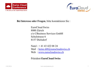 13.05.2014 www.eurocloudswiss.ch 7
Bei Interesse oder Fragen, bitte kontaktieren Sie :
EuroCloud Swiss
8000 Zürich
c/o CBusiness Services GmbH
Schulstrasse 6
8157 Dielsdorf
Natel : + 41 43 422 08 24
Mail : heinz.dill@eurocloudswiss.ch
Web : www.eurocloudswiss.ch
Präsident EuroCloud Swiss
 