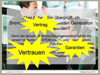 4 | Dübendorf | 19.05.2014 | Stephan Kunz BMCS
Aber haben Sie überprüft, ob
Bremsschläuche der neuesten Generation
eingebaut wurden?
Denn die aktuelle Bremsschlauchgeneration bietet mit
einem Verbund aus EPDM-Innen- und Aussengummi
sowie einem doppellagigen PVA-Festigkeitsträger höchste
mechanische Belastbarkeit und Druckfestigkeit sowie eine
thermische und auch chemische Beständigkeit gegen Öle,
Kraftstoffe und alle Umwelteinflüsse.
Vertrauen
Vertrag
Garantien
 