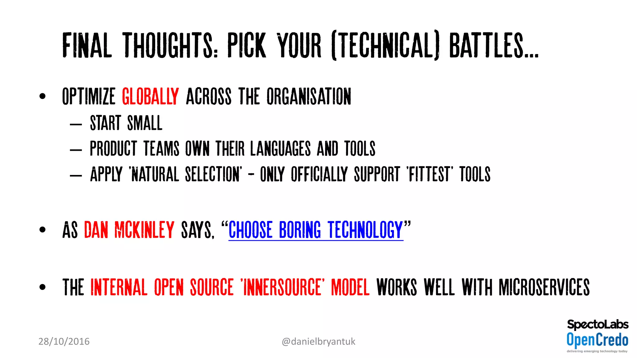 Final thoughts: Pick Your (Technical) Battles...…
• Optimize globally across the organisation
– start small
– Product teams own their languages and tools
– Apply 'Natural selection' - Only officially support 'fittest' tools
• As Dan McKinley says, “Choose Boring Technology”
• The internal open source 'Innersource' model works well with microservices
28/10/2016 @danielbryantuk
 