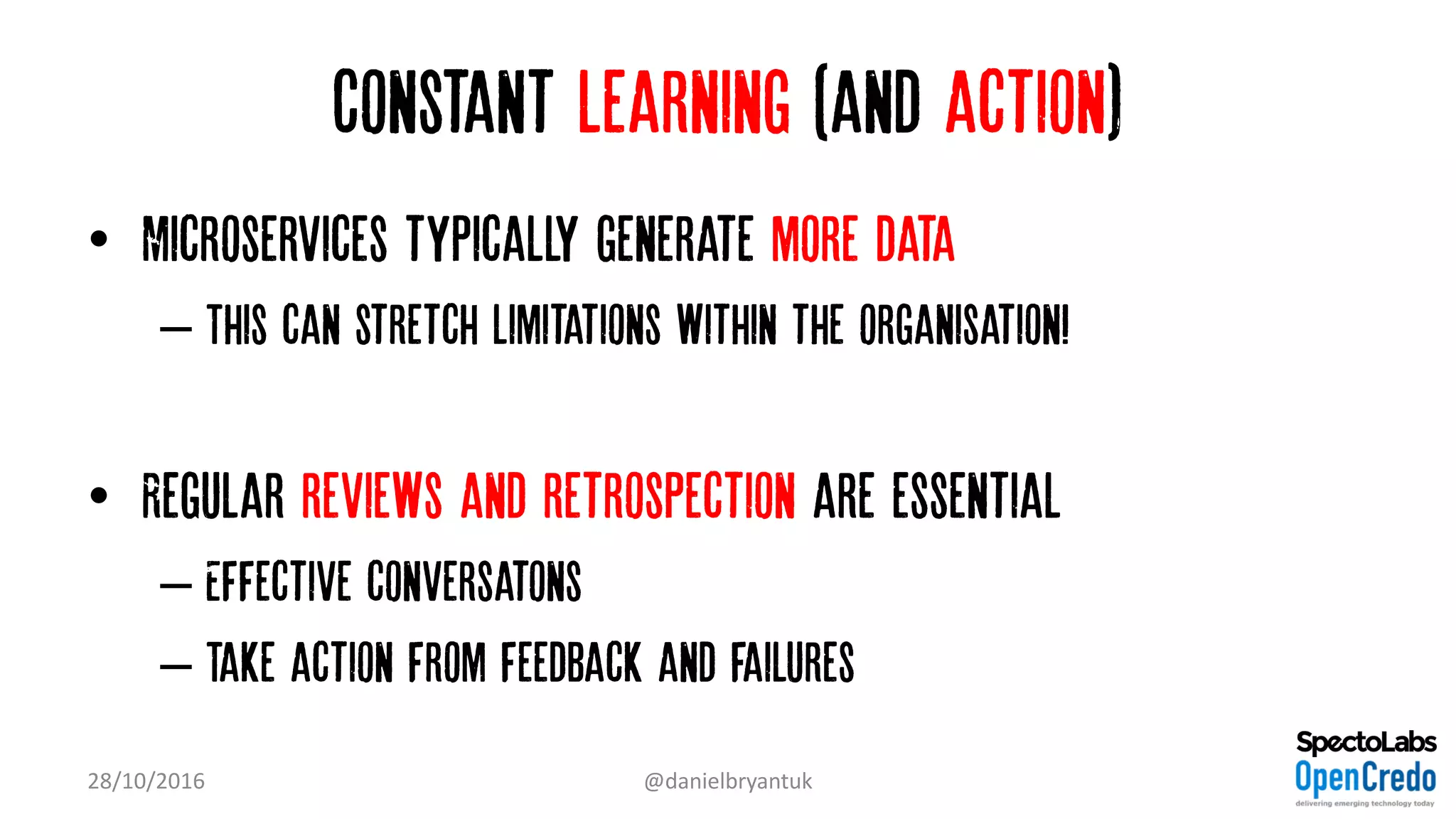 Constant learning (and action)
• Microservices typically generate more data
– This can stretch limitations within the organisation!
• Regular reviews and retrospection are essential
– Effective conversatons
– Take action from feedback and failures
28/10/2016 @danielbryantuk
 