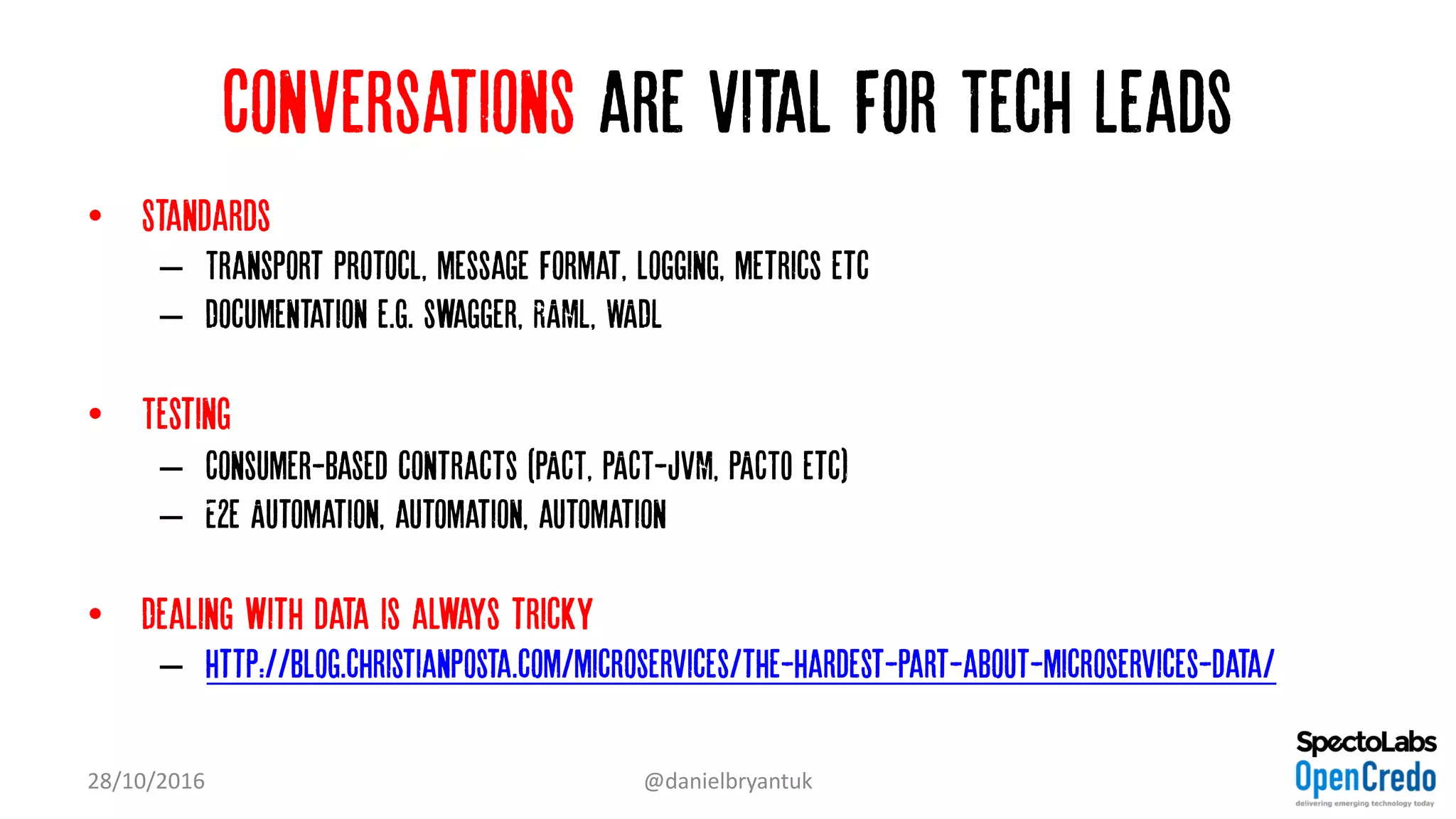 Conversations are vital for Tech Leads
• Standards
– Transport protocl, message format, logging, metrics etc
– Documentation e.g. swagger, RAML, WADL
• Testing
– Consumer-based contracts (PACT, PACT-JVM, PACTO etc)
– E2e Automation, automation, automation
• Dealing with data is always tricky
– http://blog.christianposta.com/microservices/the-hardest-part-about-microservices-data/
28/10/2016 @danielbryantuk
 