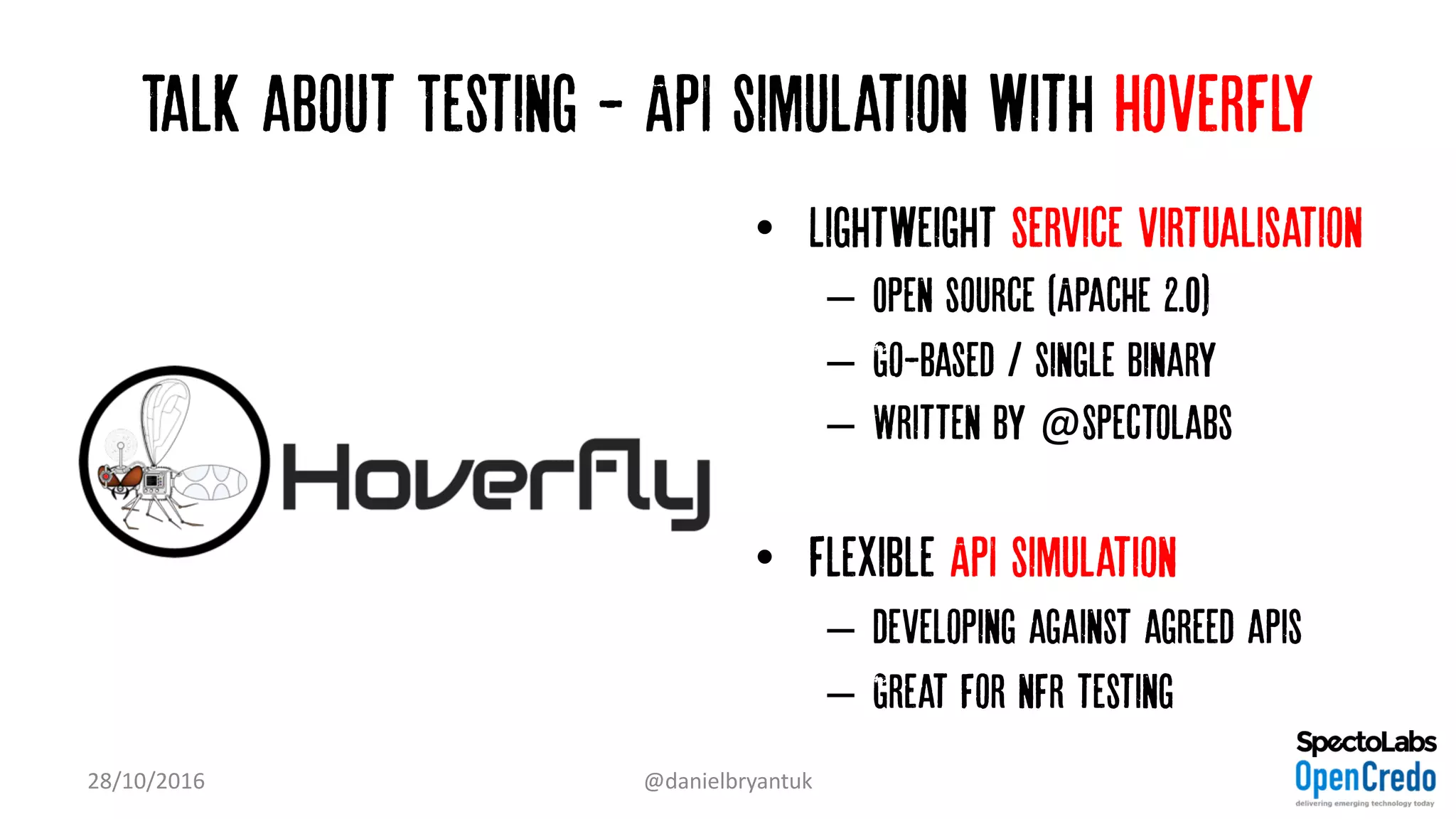 Talk about Testing - API simulation with Hoverfly
• Lightweight Service virtualisation
– Open source (Apache 2.0)
– Go-based / single binary
– Written by @Spectolabs
• Flexible API simulation
– developing against agreed apis
– Great for nfr testing
28/10/2016 @danielbryantuk
 