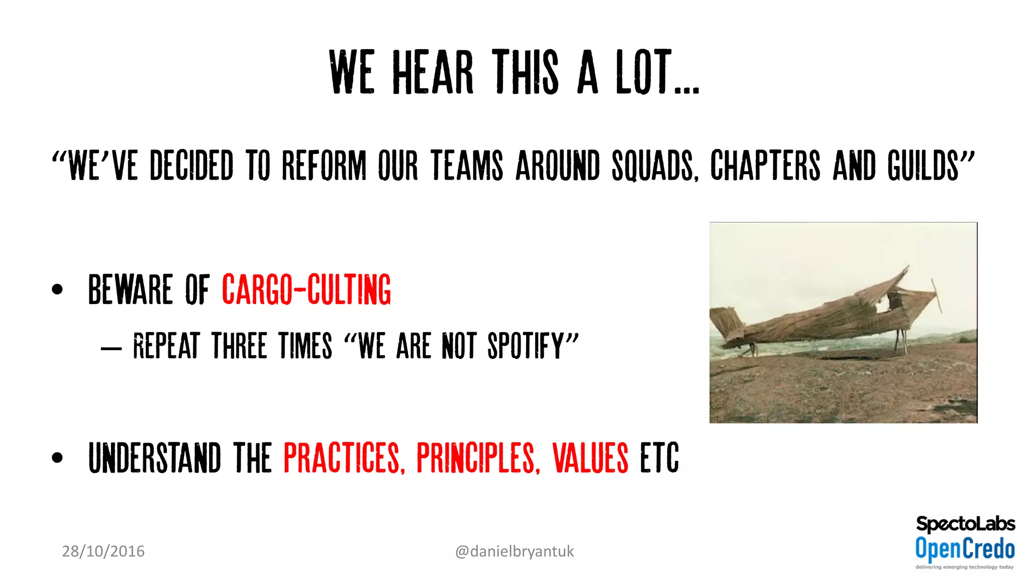 We hear this a lot...
“We’ve decided to reform our teams around squads, chapters and guilds”
• Beware of cargo-culting
– Repeat three times “We are not spotify”
• Understand the practices, principles, values etc
28/10/2016 @danielbryantuk
 