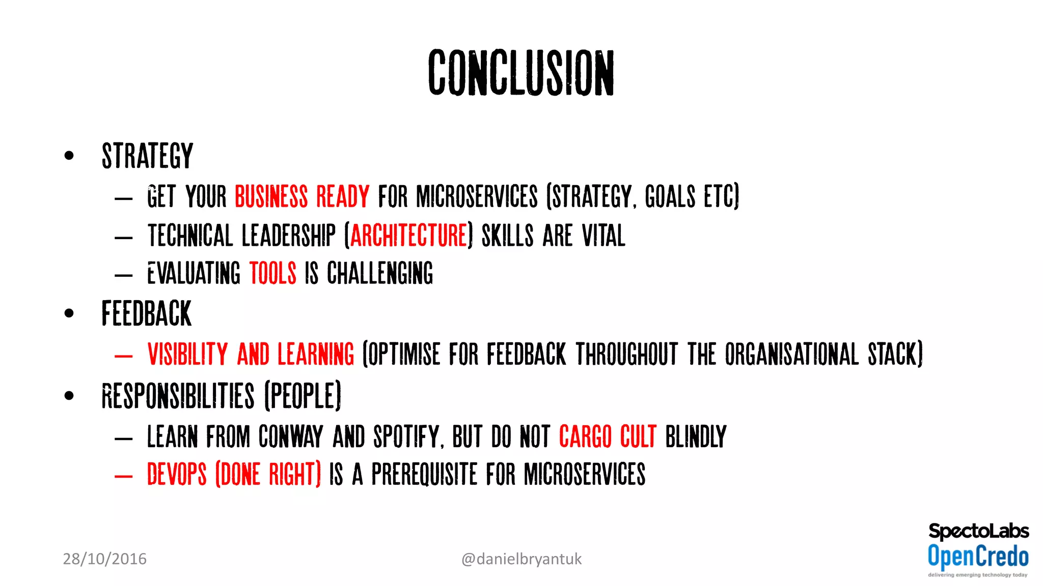 Conclusion
• Strategy
– Get your business ready for microservices (strategy, goals etc)
– Technical leadership (architecture) skills are vital
– Evaluating Tools is challenging
• Feedback
– Visibility and learning (optimise for feedback throughout the organisational stack)
• Responsibilities (people)
– Learn from Conway and spotify, but do not cargo cult blindly
– Devops (done right) is a prerequisite for microservices
28/10/2016 @danielbryantuk
 