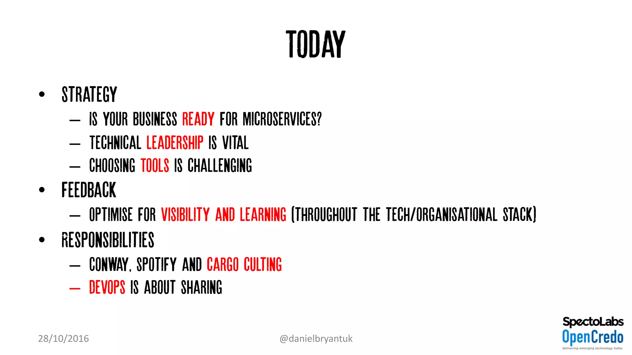 Today
• Strategy
– Is your business ready for microservices?
– Technical leadership is vital
– Choosing Tools is challenging
• Feedback
– Optimise for Visibility and learning (throughout the tech/organisational stack)
• Responsibilities
– Conway, spotify and cargo culting
– Devops is about sharing
28/10/2016 @danielbryantuk
 