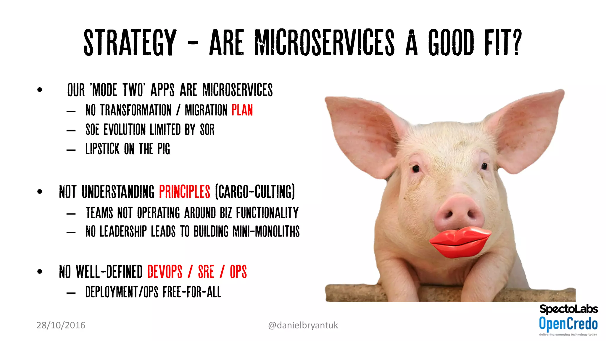 Strategy - are Microservices A good fit?
• “our 'mode TWO' apps are Microservices”
– No transformation / migration plan
– SOE evolution limited by SOR
– Lipstick on the pig
• Not understanding principles (Cargo-culting)
– Teams not operating around Biz Functionality
– No leadership leads to building Mini-monoliths
• No Well-defined DevOps / SRE / Ops
– Deployment/ops free-for-all
28/10/2016 @danielbryantuk
 