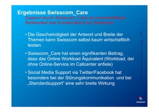 Ergebnisse Swisscom_Care
  Support durch Swisscom_Care ist unverzichtbarer
  Bestandteil des Kundendienst bei Swisscom               22




                                                          5/23/12
  •  Die Geschwindigkeit der Antwort und Breite der
     Themen kann Swisscom selbst kaum wirtschaftlich




                                                          Confidential - for project internal use only, A. Rutsch, SCS-RES-CED-IAX-
                                                                                                                               XDV
     leisten
  •  Swisscom_Care hat einen signifikanten Beitrag,
     dass das Online Workload Äquivalent (Workload, der
     ohne Online-Service im Callcenter anfiele)
  •  Social Media Support via Twitter/Facebook hat
     besonders bei der Störungskommunikation und bei
     „Standardsupport“ eine sehr breite Wirkung
 