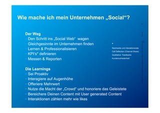 Wie mache ich mein Unternehmen „Social“?
                                                                                        23




  Der Weg




                                                                                        5/23/12
  •  Den Schritt ins „Social Web“ wagen




                                                                                        Confidential - for project internal use only, A. Rutsch, SCS-RES-CED-IAX-
                                                                                                                                                             XDV
  •  Gleichgesinnte im Unternehmen finden             *
  •  Lernen & Professionalisieren                  -  Reichweite und Interaktionsrate
                                                   -  Call Deflection (Channel Share)
  •  KPI‘s* definieren                             -  Qualitative Feedbacks

  •  Messen & Reporten                             -  Kundenzufriedenheit




  Die Learnings
  •  Sei Proaktiv
  •  Interagiere auf Augenhöhe
  •  Offeriere Mehrwert
  •  Nutze die Macht der „Crowd“ und honoriere das Geleistete
  •  Bereichere Deinen Content mit User generated Content
  •  Interaktionen zählen mehr wie likes
 