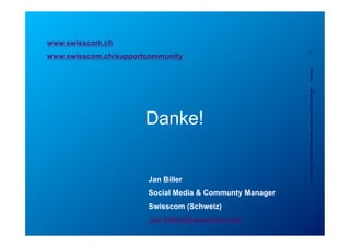 www.swisscom.ch




                                                                                 Jan Biller
                                                                                                                                                                           www.swisscom.ch/supportcommunity




                                                                                                                           Danke!



                          Swisscom (Schweiz)
Jan.biller@swisscom.com
                                               Social Media & Communty Manager
                                                                                                                                                                                                  24




                                                                                 Confidential - for project internalsurname, Organization, Filename_Version
                                                                                    Classification, First name & use only, A. Rutsch, SCS-RES-CED-IAX-        dd/mm/yyyy
                                                                                                                                                                5/23/12
                                                                                                                                                      XDV
 