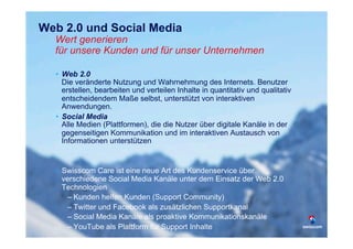 Web 2.0 und Social Media
  Wert generieren
  für unsere Kunden und für unser Unternehmen                                    3




  •  Web 2.0




                                                                                 5/23/12
     Die veränderte Nutzung und Wahrnehmung des Internets. Benutzer
     erstellen, bearbeiten und verteilen Inhalte in quantitativ und qualitativ




                                                                                 Confidential - for project internal use only, A. Rutsch, SCS-RES-CED-IAX-
                                                                                                                                                      XDV
     entscheidendem Maße selbst, unterstützt von interaktiven
     Anwendungen.
  •  Social Media
     Alle Medien (Plattformen), die die Nutzer über digitale Kanäle in der
     gegenseitigen Kommunikation und im interaktiven Austausch von
     Informationen unterstützen


  •  Swisscom Care ist eine neue Art des Kundenservice über
     verschiedene Social Media Kanäle unter dem Einsatz der Web 2.0
     Technologien
      –  Kunden helfen Kunden (Support Community)
      –  Twitter und Facebook als zusätzlichen Supportkanal
      –  Social Media Kanäle als proaktive Kommunikationskanäle
      –  YouTube als Plattform für Support Inhalte
 