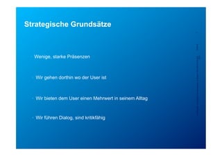 Strategische Grundsätze
                                                           7




                                                           5/23/12
 •  Wenige, starke Präsenzen




                                                           Confidential - for project internal use only, A. Rutsch, SCS-RES-CED-IAX-
                                                                                                                                XDV
  •  Wir gehen dorthin wo der User ist



  •  Wir bieten dem User einen Mehrwert in seinem Alltag



  •  Wir führen Dialog, sind kritikfähig
 