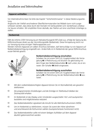 Installation und Inbetriebnahme




                                                                                                   Deutsch
 Apparat aufstellen

Vor Inbetriebnahme lesen Sie bitte das Kapitel "Sicherheitshinweise" in dieser Bedienungsanlei-
tung.
Angesichts der Vielfalt verschiedener Oberflächenmaterialien bei Möbeln kann nicht ausge-
schlossen werden, dass diese durch den Kontakt mit Gehäuseteilen (z.B. Gerätefüsse) unliebsa-
me Spuren erhalten. Wir empfehlen Ihnen deshalb, das Telefon auf eine rutschfeste Unterlage zu
stellen.

 Notbetrieb

Fällt die örtliche 230V-Versorgung am Netzabschlussgerät (NT+2ab) aus, erfolgt die Speisung des
ISDN-Anschlusses direkt aus der Vermittlungsstelle (Notbetrieb). Diese Fernspeisung reicht nur
zur Versorgung eines einzigen Telefonapparates aus!
Werden mehrere Apparate am selben Anschluss betrieben, darf demzufolge nur ein Apparat auf
Notbetriebsberechtigung eingestellt sein. Andernfalls ist im Notbetrieb der ganze ISDN-Anschluss
ausser Betrieb gesetzt.

                                  Notbetriebsberechtigung einschalten
                                  Schieben Sie mit einem Stift (z.B. Kugelschreiber) die Verrie-
    1                             gelung ➋ in Pfeilrichtung und drücken Sie gleichzeitig mit
                                  dem Finger den Notbetriebsschalter ➊ nach unten, bis er ein-
                                  rastet. Der Schalter ➊ bleibt eingerastet.

                                  Notbetriebsberechtigung ausschalten
                                  Schieben Sie mit einem Stift (z.B. Kugelschreiber) die Verrie-
    2                             gelung ➋ in Pfeilrichtung, bis der Notbetriebsschalter ➊ aus-
                                  rastet.


➪       Mit dem notbetriebsberechtigten Apparat können Sie im Normalbetrieb wie gewohnt
        telefonieren.
➪       Die programmierten Einstellungen und die Einträge im Telefonbuch bleiben bei
        Stromausfall erhalten.
➪       Im Notbetrieb ist das Display unter Umständen ausgeschaltet. Ruf- und Lautsprecher-
        lautstärke sind möglicherweise reduziert.
➪       Das Notbetriebstelefon signalisiert die Anrufe für alle Mehrfachrufnummern (MSN).
➪       Um im Notbetrieb zu telefonieren, müssen Sie zuerst den Hörer abnehmen
        und anschliessend die Rufnummer wählen (Lautsprechertaste funktioniert nicht).
➪       Das Notbetriebstelefon sollte mit einem farbigen Aufkleber auf dem Apparat
        deutlich gekennzeichnet werden.
                                                                                                     20BA311073B0_de




                                               5
 
