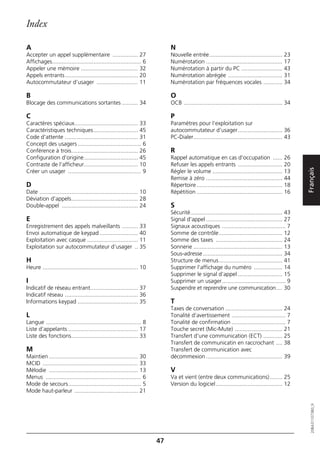 Index

A                                                                             N
Accepter un appel supplémentaire ................ 27                          Nouvelle entrée.............................................. 23
Affichages........................................................ 6          Numérotation ................................................ 17
Appeler une mémoire .................................... 32                   Numérotation à partir du PC .......................... 43
Appels entrants.............................................. 20              Numérotation abrégée .................................. 31
Autocommutateur d’usager .......................... 11                        Numérotation par fréquences vocales ............ 34

B                                                                             O
Blocage des communications sortantes .......... 34                            OCB .............................................................. 34

C                                                                             P
Caractères spéciaux........................................ 33                Paramètres pour l'exploitation sur
Caractéristiques techniques............................ 45                    autocommutateur d’usager............................ 36
Code d'attente .............................................. 31              PC-Dialer........................................................ 43
Concept des usagers ........................................ 6
Conférence à trois.......................................... 26               R
Configuration d’origine.................................. 45                  Rappel automatique en cas d'occupation ...... 26
Contraste de l’afficheur.................................. 10                 Refuser les appels entrants ............................ 20




                                                                                                                                                      Français
Créer un usager .............................................. 9              Régler le volume ............................................ 13
                                                                              Remise à zéro ................................................ 44
D                                                                             Répertoire ...................................................... 18
Date .............................................................. 10        Répétition ...................................................... 16
Déviation d'appels.......................................... 28
Double-appel ................................................ 24              S
                                                                              Sécurité.......................................................... 43
E                                                                             Signal d'appel ................................................ 27
Enregistrement des appels malveillants .......... 33                          Signaux acoustiques ........................................ 7
Envoi automatique de keypad ........................ 40                       Somme de contrôle........................................ 12
Exploitation avec casque ................................ 11                  Somme des taxes .......................................... 24
Exploitation sur autocommutateur d’usager .. 35                               Sonnerie ........................................................ 13
                                                                              Sous-adresse .................................................. 34
H                                                                             Structure de menus........................................ 41
Heure ............................................................ 10         Supprimer l’affichage du numéro .................. 14
                                                                              Supprimer le signal d’appel ............................ 15
I                                                                             Supprimer un usager........................................ 9
Indicatif de réseau entrant.............................. 37                  Suspendre et reprendre une communication.... 30
Indicatif réseau .............................................. 36
Informations keypad ...................................... 35                 T
                                                                              Taxes de conversation .................................... 24
L                                                                             Tonalité d’avertissement .................................. 7
Langue ............................................................ 8         Tonalité de confirmation .................................. 7
Liste d’appelants ............................................ 17             Touche secret (Mic-Mute) .............................. 21
Liste des fonctions.......................................... 33              Transfert d'une communication (ECT) ............ 25
                                                                              Transfert de communicatin en raccrochant .... 38
M                                                                             Transfert de communication avec
Maintien ........................................................ 30          décommexion ................................................ 39
MCID ............................................................ 33
Mélodie ........................................................ 13           V
Menus ............................................................ 6          Va et vient (entre deux communications)........ 25
Mode de secours.............................................. 5               Version du logiciel.......................................... 12
Mode haut-parleur ........................................ 21
                                                                                                                                                         20BA311073B0_fr




                                                                         47
 