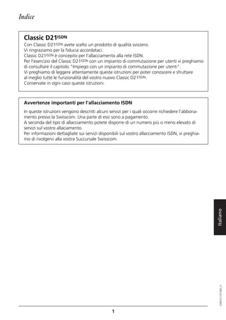 Indice

  Classic D21ISDN
  Con Classic D21ISDN avete scelto un prodotto di qualità svizzero.
  Vi ringraziamo per la fiducia accordataci.
  Classic D21ISDN è concepito per l'allacciamento alla rete ISDN.
  Per l'esercizio del Classic D21ISDN con un impianto di commutazione per utenti vi preghiamo
  di consultare il capitolo "Impiego con un impianto di commutazione per utenti".
  Vi preghiamo di leggere attentamente queste istruzioni per poter conoscere e sfruttare
  al meglio tutte le funzionalità del vostro nuovo Classic D21ISDN.
  Conservate in ogni caso queste istruzioni.



  Avvertenze importanti per l'allacciamento ISDN
  In queste istruzioni vengono descritti alcuni servizi per i quali occorre richiedere l'abbona-
  mento presso la Swisscom. Una parte di essi sono a pagamento.
  A seconda del tipo di allacciamento potete disporre di un numero più o meno elevato di
  servizi sul vostro allaciamento.
  Per informazioni dettagliate sui servizi disponibili sul vostro allacciamento ISDN, vi preghia-
  mo di rivolgervi alla vostra Succursale Swisscom.




                                                                                                    Italiano
                                                                                                       20BA311073B0_it




                                                 1
 