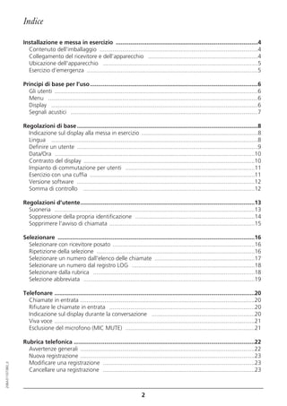 Indice

                  Installazione e messa in esercizio ........................................................................................4
                    Contenuto dell'imballaggio ..................................................................................................4
                    Collegamento del ricevitore e dell’apparecchio ....................................................................4
                    Ubicazione dell'apparecchio ................................................................................................5
                    Esercizio d’emergenza ..........................................................................................................5

                  Principi di base per l’uso ........................................................................................................6
                    Gli utenti ..............................................................................................................................6
                    Menu ..................................................................................................................................6
                    Display ................................................................................................................................6
                    Segnali acustici ....................................................................................................................7

                  Regolazioni di base ................................................................................................................8
                    Indicazione sul display alla messa in esercizio ........................................................................8
                    Lingua ................................................................................................................................8
                    Definire un utente ................................................................................................................9
                    Data/Ora ............................................................................................................................10
                    Contrasto del display ..........................................................................................................10
                    Impianto di commutazione per utenti ................................................................................11
                    Esercizio con una cuffia ......................................................................................................11
                    Versione software ..............................................................................................................12
                    Somma di controllo ..........................................................................................................12

                  Regolazioni d’utente............................................................................................................13
                    Suoneria ............................................................................................................................13
                    Soppressione della propria identificazione ..........................................................................14
                    Sopprimere l'avviso di chiamata ..........................................................................................15

                  Selezionare ..........................................................................................................................16
                    Selezionare con ricevitore posato ........................................................................................16
                    Ripetizione della selezione ..................................................................................................16
                    Selezionare un numero dall'elenco delle chiamate ..............................................................17
                    Selezionare un numero dal registro LOG ............................................................................18
                    Selezionare dalla rubrica ....................................................................................................18
                    Selezione abbreviata ..........................................................................................................19

                  Telefonare ............................................................................................................................20
                    Chiamate in entrata ............................................................................................................20
                    Rifiutare le chiamate in entrata ..........................................................................................20
                    Indicazione sul display durante la conversazione ................................................................20
                    Viva voce ............................................................................................................................21
                    Esclusione del microfono (MIC MUTE) ................................................................................21

                  Rubrica telefonica ................................................................................................................22
                    Avvertenze generali ............................................................................................................22
                    Nuova registrazione ............................................................................................................23
                    Modificare una registrazione ..............................................................................................23
20BA311073B0_it




                    Cancellare una registrazione ..............................................................................................23



                                                                                       2
 