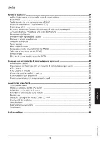 Indice

Funzioni avanzate ................................................................................................................24
  Addebiti per utente, somma delle tasse di conversazione ....................................................24
  Richiamata ........................................................................................................................24
  Spola (passare da una comunicazione all'altra) ....................................................................25
  Inoltro di una chiamata (Trasferimento ECT) ......................................................................25
  Conferenza a tre ..............................................................................................................26
  Richiamo automatico (prenotazione) in caso di interlocutore occupato ................................26
  Avviso di chiamata / Accettare una seconda chiamata ........................................................27
  Deviazione di chiamata ......................................................................................................28
  Deviazione con il protocollo Keypad ..................................................................................29
  Mettere in attesa una chiamata ..........................................................................................30
  Selezione abbreviata ..........................................................................................................31
  Segni speciali ......................................................................................................................33
  Elenco delle funzioni ..........................................................................................................33
  Registrazione delle chiamate moleste (MCID) ......................................................................33
  Selezione a frequenza vocale (DTMF) ..................................................................................34
  Sottoindirizzo ....................................................................................................................34
  Bloccare le comunicazioni in uscita (OCB) ..........................................................................34

Impiego con un impianto di commutazione per utenti ....................................................35
  Informazioni Keypad ..........................................................................................................35
  Impostazioni per l'esercizio con un impianto di commutazione per utenti ..........................36
  Cifra urbana ......................................................................................................................36
  Cifra urbana in entrata ......................................................................................................37
  Commutare riattaccando il ricevitore ..................................................................................38
  Commutazione con disconnect ..........................................................................................39
  Inviare automaticamente informazioni keypad ....................................................................40

Avvertenze importanti ........................................................................................................41
  Struttura del menu ..............................................................................................................41
  Opzione: selezione dal PC (PC-Dialer) ................................................................................43
  Indicazioni concernenti la sicurezza ....................................................................................43
  Rimettere il telefono allo stato iniziale ................................................................................44

                                                                                                                                            Italiano
  Dati tecnici ........................................................................................................................45
  Stato alla consegna del vostro Classic D21ISDN ....................................................................45
  Conformità del prodotto ....................................................................................................46
  Servizio clienti ....................................................................................................................46
  Riparazione/manutenzione ................................................................................................46
  Smaltimento ......................................................................................................................46

Indice analitico ....................................................................................................................47
                                                                                                                                               20BA311073B0_it




                                                                    3
 