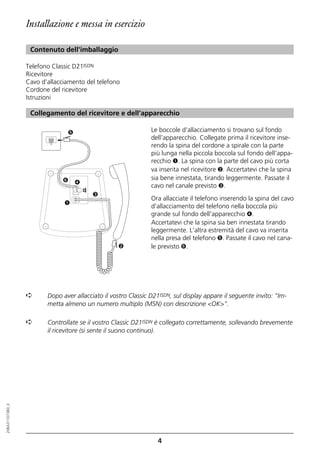 Installazione e messa in esercizio

                   Contenuto dell'imballaggio

                  Telefono Classic D21ISDN
                  Ricevitore
                  Cavo d’allacciamento del telefono
                  Cordone del ricevitore
                  Istruzioni

                   Collegamento del ricevitore e dell’apparecchio

                                ➎                               Le boccole d'allacciamento si trovano sul fondo
                                                                dell'apparecchio. Collegate prima il ricevitore inse-
                                                                rendo la spina del cordone a spirale con la parte
                                                                più lunga nella piccola boccola sul fondo dell'appa-
                                                                recchio ➊. La spina con la parte del cavo più corta
                                                                va inserita nel ricevitore ➋. Accertatevi che la spina
                               ➏                                sia bene innestata, tirando leggermente. Passate il
                                    ➍
                                                                cavo nel canale previsto ➌.
                                        ☎




                                            ➌
                                                                Ora allacciate il telefono inserendo la spina del cavo
                               ➊
                                                                d'allacciamento del telefono nella boccola più
                                                                grande sul fondo dell'apparecchio ➍.
                                                                Accertatevi che la spina sia ben innestata tirando
                                                                leggermente. L'altra estremità del cavo va inserita
                                                                nella presa del telefono ➎. Passate il cavo nel cana-
                                                    ➋           le previsto ➏.




                  ➪      Dopo aver allacciato il vostro Classic D21ISDN, sul display appare il seguente invito: "Im-
                         metta almeno un numero multiplo (MSN) con descrizione <OK>".

                  ➪      Controllate se il vostro Classic D21ISDN è collegato correttamente, sollevando brevemente
                         il ricevitore (si sente il suono continuo).
20BA311073B0_it




                                                                   4
 