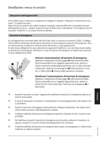 Installazione e messa in esercizio

 Ubicazione dell'apparecchio

Prima della messa in esercizio vi preghiamo di leggere il capitolo "Indicazioni concernenti la sicu-
rezza" in queste istruzioni.
Dato che per le superfici dei mobili vengono impiegati materiali differenti, è possibile che parti
dell'apparecchio (p.es. i piedini di gomma) lascino delle tracce indesiderate. Vi consigliamo perciò
di posare il telefono su una base antisdrucciolevole.

 Esercizio d’emergenza

Se sull'apparecchio terminale della rete (NT+2ab) viene a mancare la corrente a 230V, il collega-
mento ISDN è alimentato direttamente dal posto di commutazione (esercizio d'emergenza). Que-
sta alimentazione a distanza è sufficiente per alimentare un solo apparecchio!
Se allo stesso collegamento sono allacciati più apparecchi telefonici, uno solo deve essere abilita-
to all'esercizio d'emergenza. Altrimenti in caso di esercizio d'emergenza si troverà fuori esercizio
l'intero collegamento ISDN.

                                Attivare l'autorizzazione all'esercizio di emergenza
                                Spostare il dispositivo di bloccaggio ➋ nella direzione della
    1
                                freccia servendosi di un oggetto appuntito (p.es. penna a
                                sfera) e premere contemporaneamente con un dito sull'inter-
                                ruttore per l'esercizio di emergenza ➊ finché questo si inne-
                                sta. L'interruttore ➊ rimane nella posizione innestata.

                                Disattivare l'autorizzazione all'esercizio di emergenza
    2                           Spostare il dispositivo di bloccaggio ➋ nella direzione della
                                freccia servendosi di un oggetto appuntito (p.es. penna a
                                sfera) finché l'interruttore per l'esercizio di emergenza ➊ si
                                disinnesta.



                                                                                                        Italiano
➪       Durante l'esercizio normale, l'apparecchio abilitato all'esercizio di emergenza dispone di
        tutte le funzionalità.
➪       In caso di mancanza di corrente, le impostazioni e le voci programmate nella rubrica non
        si cancellano.
➪       Durante l'esercizio d'emergenza eventualmente il display è disattivato. Può essere che il
        volume della suoneria e dell'altoparlante è ridotto.
➪       Il telefono abilitato all'esercizio di emergenza segnala le chiamate di tutti i numeri multi-
        pli (MSN).
➪       Per telefonare durante l'esercizio di emergenza occorre prima sollevare il ricevitore e in
        seguito comporre il numero (il tasto dell'altoparlante non funziona).
➪       Il telefono abilitato all'esercizio di emergenza deve essere contrassegnato in modo chiaro
                                                                                                           20BA311073B0_it




        mediante un adesivo colorato.



                                                  5
 