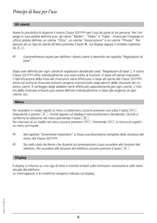 Principi di base per l’uso

                   Gli utenti

                  Avete la possibilità di disporre il vostro Classic D21ISDN per l'uso da parte di tre persone. Per l'im-
                  piego in casa potete definire p.es. gli utenti "Madre", "Padre" e "Figlia". Invece per l'impiego in
                  ufficio potete definire un utente "Ditta", un utente "Associazione" e un utente "Privato". Per
                  passare da un tipo di utente all'altro premete il tasto c. Sul display appare il simbolo rispettivo
                  (A, B, C).

                  ➪       Il procedimento esatto per definire i diversi utenti è descritto nel capitolo "Regolazioni di
                          base".


                  Dopo aver definito per ogni utente le regolazioni desiderate (vedi "Regolazioni di base"), il vostro
                  Classic D21ISDN offre individualmente una vasta scelta di funzioni, in base all'utente impostato.
                  L'identificazione della linea del chiamante viene effettuata in base all'utente del Classic D21ISDN
                  attivo ed anche le chiamate entranti vengono memorizzate negli elenchi delle chiamate dei ris-
                  pettivi utenti. Il conteggio degli addebiti viene effettuato separatamente per ogni utente. L'inol-
                  tro delle chiamate entranti può essere definito individualmente in base alle esigenze di ogni
                  utente, ecc.

                   Menu

                  Per accedere in modo rapido ai menu o sottomenu occorre premere una volta il tasto d.
                  Dopodiché si preme j, finché appare sul display il menu/sottomenu desiderato. Quindi si
                  conferma la selezione nel menu premendo il tasto g.
                  Per ritornare di un livello nel menu occorre premere o. Premendo d si ritorna al rispetti-
                  vo menu principale

                  ➪       Nel capitolo "Avvertenze importanti" si trova una descrizione completa della struttura del
                          menu del Classic D21ISDN.
                  ➪       Sia nello stato da fermo che durante la conversazione si può accedere alle funzioni del
                          telefono. Per accedere alle funzioni del telefono occorre premere il tasto j.

                   Display

                  Il display vi informa su una riga di testo e tramite simboli sulle immissioni necessarie e sullo stato
                  attuale del telefono.
                  Le interrogazioni e le modifiche vengono indicate sul display.
20BA311073B0_it




                                                                    6
 