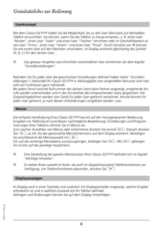 Grundsätzliches zur Bedienung

                   Userkonzept

                  Mit dem Classic D21ISDN haben Sie die Möglichkeit, bis zu drei User (Benutzer) auf demselben
                  Telefon einzurichten. Sie können, wenn Sie das Telefon zu Hause einsetzen, z. B. einen User
                  "Mutter", einen User "Vater" und einen User "Tochter" einrichten oder im Geschäftsbereich ei-
                  nen User "Firma", einen User "Verein" und einen User "Privat". Durch Drücken von c können
                  Sie von einem User auf den Nächsten umschalten, im Display erscheint gleichzeitig das Symbol
                  (A, B, C) für den aktiven User.

                  ➪      Das genaue Vorgehen zum Einrichten verschiedener User entnehmen Sie dem Kapitel
                         "Grundeinstellungen".


                  Nachdem Sie für jeden User die gewünschten Einstellungen definiert haben (siehe "Grundein-
                  stellungen"), behandelt Ihr Classic D21ISDN in Abhängigkeit vom eingestellten Benutzer eine Viel-
                  zahl von Funktionen ganz individuell:
                  Bei jedem Anruf wird die Rufnummer des aktiven Users beim Partner angezeigt, eingehende An-
                  rufe werden unterschieden und in der Anruferliste des entsprechenden Users gespeichert. Die
                  Gesprächsgebühren werden vom Gerät für jeden User getrennt verrechnet. Anrufe können für
                  jeden User getrennt, je nach dessen Anforderungen umgeleitet werden, usw.

                   Menüs

                  Die einfache Handhabung Ihres Classic D21ISDN beruht auf der menügesteuerten Bedienung.
                  Eingaben ins Telefonbuch (und dessen nachträgliche Bearbeitung), Einstellungen und Program-
                  mierungen Ihres Telefons nehmen Sie in Menüs vor.
                  Zum raschen Anwählen von Menüs oder Untermenüs drücken Sie einmal d. Danach drücken
                  Sie j, so oft, bis das gewünschte Menü/Untermenü auf dem Display erscheint. Bestätigen
                  Sie anschliessend die Menüauswahl mit g.
                  Um auf die vorherige Menüebene zurückzuspringen, betätigen Sie o. Mit d gelangen
                  Sie zurück auf das jeweilige Hauptmenü.

                  ➪      Eine Darstellung der ganzen Menüstruktur Ihres Classic D21ISDN befindet sich im Kapitel
                         "Wichtige Hinweise".
                  ➪      Es stehen Ihnen sowohl im Ruhe- als auch im Gesprächszustand Telefonfunktionen zur
                         Verfügung. Um Telefonfunktionen abzurufen, drücken Sie j.

                   Displayanzeigen

                  Im Display wird in einer Textzeile und zusätzlich mit Displaysymbolen angezeigt, welche Eingabe
                  erforderlich ist und in welchem Zustand sich Ihr Telefon befindet.
                  Abfragen und Änderungen können Sie auf dem Display mitverfolgen.
20BA311073B0_de




                                                                 6
 