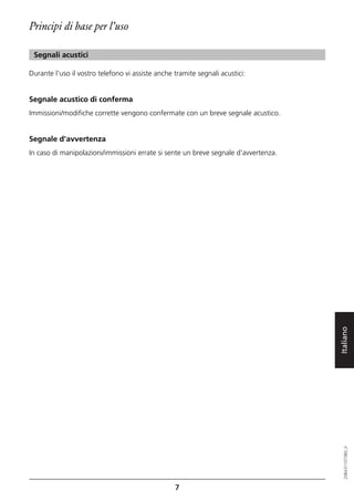 Principi di base per l’uso

 Segnali acustici

Durante l'uso il vostro telefono vi assiste anche tramite segnali acustici:


Segnale acustico di conferma
Immissioni/modifiche corrette vengono confermate con un breve segnale acustico.


Segnale d'avvertenza
In caso di manipolazioni/immissioni errate si sente un breve segnale d'avvertenza.




                                                                                     Italiano
                                                                                        20BA311073B0_it




                                                  7
 