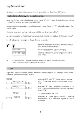 Regolazioni di base

                  Le seguenti impostazioni sono valide in modo generale e non dipendono dall'utente.

                   Indicazione sul display alla messa in esercizio

                  Per poter sfruttare tutte le funzioni del vostro Classic D21ISDN, occorre definire almeno un utente
                  (cioè definire almeno un numero multiplo MSN).

                  Per questo motivo, dopo aver messo in esercizio il vostro Classic D21ISDN, sul display appare il se-
                  guente invito:

                  "Immetta almeno un numero multinumero (MSN) con descrizione <OK>".

                  La procedura esatta per la definizione di un utente è descritta nel capitolo "Definire un utente".

                  Se volete telefonare ancor prima di aver definito un utente:

                                                                 Sollevate il ricevitore (l'invito sul display sparisce) e
                          ☛




                                                                 digitate il numero desiderato.
                           C2223233                              Il numero selezionato appare sul display.

                           03–04–97     12:00                    Alla fine della conversazione vengono indicati la
                                                                 data e l'ora.


                  ➪       Non dimenticate di definire in seguito almeno un utente, altrimenti il vostro
                          Classic D21ISDN non disporrà di tutte le funzioni.


                   Lingua

                  Regolare la lingua sul display (tedesco, francese, italiano o inglese). Alla consegna sul vostro ap-
                  parecchio è impostata la lingua tedesca.

                                                                 Premete d poi j finché appare "Installa-
                           INSTALLATION                          tion". Confermate la selezione premendo il tasto
                                                                 g.

                           SPRACHE                               Premete j ripetutamente finché appare "Spra-
                                                                 che". Confermate la selezione nel menu premendo
                                                                 il tasto g .
                           DEUTSCH                               Sul display appare "Deutsch".

                           ITALIANO                              Premete j finché appare "Italiano". Conferma-
                                                                 te premendo g. Si sente un segnale acustico di
                                                                 conferma.
20BA311073B0_it




                                                                    8
 