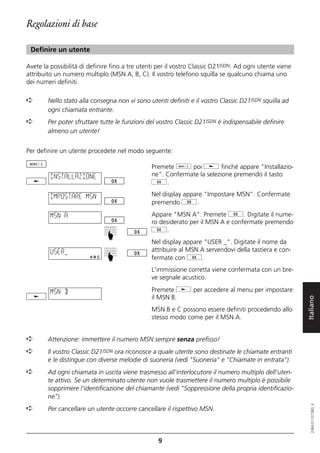 Regolazioni di base

 Definire un utente

Avete la possibilità di definire fino a tre utenti per il vostro Classic D21ISDN. Ad ogni utente viene
attribuito un numero multiplo (MSN A, B, C). Il vostro telefono squilla se qualcuno chiama uno
dei numeri definiti.

➪       Nello stato alla consegna non vi sono utenti definiti e il vostro Classic D21ISDN squilla ad
        ogni chiamata entrante.
➪       Per poter sfruttare tutte le funzioni del vostro Classic D21ISDN è indispensabile definire
        almeno un utente!


Per definire un utente procedete nel modo seguente:

                                                Premete d poi j finché appare "Installazio-
         INSTALLAZIONE                          ne". Confermate la selezione premendo il tasto
                                                g.

         IMPOSTARE MSN                          Nel display appare "Impostare MSN". Confermate
                                                premendo g.

         MSN A                                  Appare "MSN A". Premete g. Digitate il nume-
                                                ro desiderato per il MSN A e confermate premendo
                                                g.
                              ☛




                                                Nel display appare "USER _". Digitate il nome da
         USER_                                  attribuire al MSN A servendovi della tastiera e con-
                              ☛




                                                fermate con g.
                                                L'immissione corretta viene confermata con un bre-
                                                ve segnale acustico.

         MSN B                                  Premete j per accedere al menu per impostare
                                                il MSN B.
                                                MSN B e C possono essere definiti procedendo allo        Italiano
                                                stesso modo come per il MSN A.


➪       Attenzione: immettere il numero MSN sempre senza prefisso!
➪       Il vostro Classic D21ISDN ora riconosce a quale utente sono destinate le chiamate entranti
        e le distingue con diverse melodie di suoneria (vedi "Suoneria" e "Chiamate in entrata").
➪       Ad ogni chiamata in uscita viene trasmesso all'interlocutore il numero multiplo dell'uten-
        te attivo. Se un determinato utente non vuole trasmettere il numero multiplo è possibile
        sopprimere l'identificazione del chiamante (vedi "Soppressione della propria identificazio-
        ne").
                                                                                                            20BA311073B0_it




➪       Per cancellare un utente occorre cancellare il rispettivo MSN.



                                                  9
 