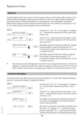 Regolazioni di base

                   Data/Ora

                  Quando l'apparecchio viene messo in servizio oppure dopo un'interruzione della corrente, l'indi-
                  cazione dell'ora lampeggia. Dopo la prima chiamata in uscita ora e data vengono attualizzate
                  automaticamente e l'indicazione dell'ora non lampeggia più. Eventuali leggeri inesattezze
                  dell'orologio vengono automaticamente corrette ogni volta che si effettua una chiamata in usci-
                  ta. Ora e data possono essere regolate anche manualmente:

                                                                 Premete d poi j finché appare "Installazio-
                           INSTALLAZIONE                         ne". Confermate la selezione nel menu premendo
                                                                 il tasto g.

                           DATA / ORA                            Premete j ripetutamente finché appare "Data
                                                                 / Ora". Confermate la selezione nel menu premen-
                                                                 do il tasto g.

                           DATA 03–04–98                         Nel display appare l'indicazione della data. Digitate
                                                ☛




                                                                 la data attuale e confermate premendo g.
                                                                 L'immissione corretta viene confermata con un bre-
                                                                 ve segnale acustico.

                           ORA          12:00                    Nel display appare l'indicazione dell'ora. Digitate
                                                                 l'ora attuale e confermate premendo g.
                                                ☛




                                                                 L'immissione corretta viene confermata con un bre-
                                                                 ve segnale acustico.
                  ➪       Alla messa in servizio dell'apparecchio (e finché non sono giunte chiamate in entrata) sul
                          display vi è l'indicazione della data e dell'ora. Appena il vostro Classic D21ISDN ha ricevuto
                          delle chiamate senza risposta, sul display viene indicato il numero delle chiamate e l'ora.


                   Contrasto del display

                  Il contrasto (luminosità dell'indicazione) può essere regolato su 7 livelli. Alla consegna dell'appa-
                  recchio il contrasto del display è regolato sul livello 4.

                                                                 Premete d poi j finché appare "Installazio-
                           INSTALLAZIONE                         ne". Confermate la selezione premendo il tasto
                                                                 g.

                           CONTRASTO                             Premete j ripetutamente finché appare "Con-
                                                                 trasto". Confermate la selezione nel menu premen-
                                                                 do il tasto g.

                           CONTRA oooo                           Sul display viene indicata la regolazione del contra-
                                                                 sto attuale, simboleggiato da una barra lunga al
                                                                 massimo sette elementi.

                                  /                              Diminuite o aumentate il contrasto premendo una o
20BA311073B0_it




                                                                 più volte i oppure j. Confermate l'impo-
                                                                 stazione premendo g. L'impostazione effettua-
                                                                 ta viene confermata con un breve segnale acustico.

                                                                   10
 