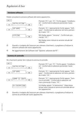 Regolazioni di base

                   Versione software

                  Potete consultare la versione software del vostro apparecchio.

                                                                Premete d poi j finché appare "Installazio-
                          INSTALLAZIONE                         ne". Confermate la selezione premendo il tasto
                                                                g.

                          SOFTWARE                              Premete j ripetutamente finché appare "Soft-
                                                                ware". Confermate la selezione nel menu premen-
                                                                do il tasto g.

                          VERSIONE                              Nel display appare "Versione". Confermate pre-
                                                                mendo g.
                                                                Nel display viene indicata la versione attuale del
                                                                software.
                  ➪       Quando vi rivolgete alla Swisscom per ottenere chiarimenti, vi preghiamo d’indicare la
                          versione software del vostro apparecchio.
                  ➪       Per aggiornamenti del Software vedi "Opzione: selezione dal PC".


                   Somma di controllo

                  Per chiarimenti potete farvi indicare la somma di controllo:

                                                                Premete d poi j finché appare "Installazio-
                          INSTALLAZIONE                         ne". Confermate la selezione premendo il tasto
                                                                g.

                          SOFTWARE                              Premete j ripetutamente finché appare "Soft-
                                                                ware". Confermate la selezione nel menu premen-
                                                                do il tasto g.

                          SOMMA DI CONTR                        Premete j ripetutamente finché appare "Som-
                                                                ma di controllo". Confermate la selezione nel
                                                                menu premendo il tasto g.

                          IN LAVORAZIONE                        Sul display appare "In lavorazione". Dopo breve
                                                                tempo viene indicata la somma di controllo del vo-
                                                                stro apparecchio.
                  ➪       Quando vi rivolgete alla Swisscom per ottenere chiarimenti, vi preghiamo d’indicare la
                          somma di controllo del vostro apparecchio.
20BA311073B0_it




                                                                  12
 