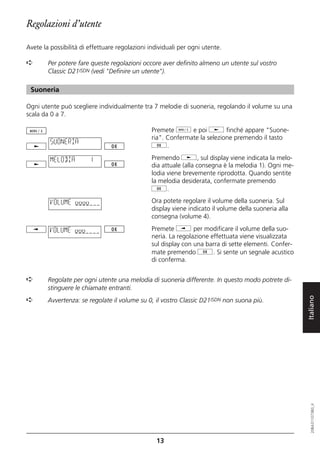 Regolazioni d’utente

Avete la possibilità di effettuare regolazioni individuali per ogni utente.

➪       Per potere fare queste regolazioni occore aver definito almeno un utente sul vostro
        Classic D21ISDN (vedi "Definire un utente").

 Suoneria

Ogni utente può scegliere individualmente tra 7 melodie di suoneria, regolando il volume su una
scala da 0 a 7.

                                                Premete d e poi j finché appare "Suone-
                                                ria". Confermate la selezione premendo il tasto
         SUONERIA
                                                g.

         MELODIA        1                       Premendo j, sul display viene indicata la melo-
                                                dia attuale (alla consegna è la melodia 1). Ogni me-
                                                lodia viene brevemente riprodotta. Quando sentite
                                                la melodia desiderata, confermate premendo
                                                g.

         VOLUME oooo                            Ora potete regolare il volume della suoneria. Sul
                                                display viene indicato il volume della suoneria alla
                                                consegna (volume 4).

         VOLUME ooo                             Premete i per modificare il volume della suo-
                                                neria. La regolazione effettuata viene visualizzata
                                                sul display con una barra di sette elementi. Confer-
                                                mate premendo g. Si sente un segnale acustico
                                                di conferma.


➪       Regolate per ogni utente una melodia di suoneria differente. In questo modo potrete di-
        stinguere le chiamate entranti.


                                                                                                       Italiano
➪       Avvertenza: se regolate il volume su 0, il vostro Classic D21ISDN non suona più.
                                                                                                          20BA311073B0_it




                                                  13
 