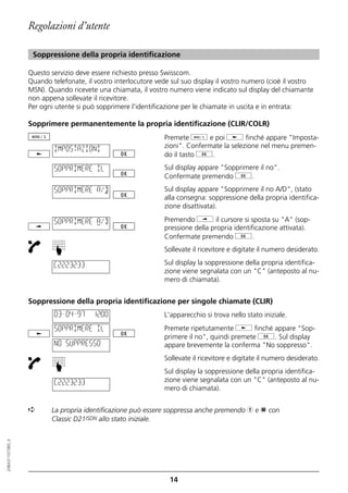 Regolazioni d’utente

                   Soppressione della propria identificazione

                  Questo servizio deve essere richiesto presso Swisscom.
                  Quando telefonate, il vostro interlocutore vede sul suo display il vostro numero (cioè il vostro
                  MSN). Quando ricevete una chiamata, il vostro numero viene indicato sul display del chiamante
                  non appena sollevate il ricevitore.
                  Per ogni utente si può sopprimere l'identificazione per le chiamate in uscita e in entrata:

                  Sopprimere permanentemente la propria identificazione (CLIR/COLR)
                                                               Premete d e poi j finché appare "Imposta-
                          IMPOSTAZIONI                         zioni". Confermate la selezione nel menu premen-
                                                               do il tasto g.

                          SOPPRIMERE IL                        Sul display appare "Sopprimere il no".
                                                               Confermate premendo g.
                          SOPPRIMERE A/D                       Sul display appare "Sopprimere il no A/D", (stato
                                                               alla consegna: soppressione della propria identifica-
                                                               zione disattivata).

                          SOPPRIMERE A/D                       Premendo i il cursore si sposta su "A" (sop-
                                                               pressione della propria identificazione attivata).
                                                               Confermate premendo g.
                          ☛




                                                               Sollevate il ricevitore e digitate il numero desiderato.

                          C2223233                             Sul display la soppressione della propria identifica-
                                                               zione viene segnalata con un "C" (anteposto al nu-
                                                               mero di chiamata).


                  Soppressione della propria identificazione per singole chiamate (CLIR)
                          03–04–97     12:00                   L'apparecchio si trova nello stato iniziale.
                          SOPPRIMERE IL                        Premete ripetutamente j finché appare "Sop-
                                                               primere il no", quindi premete g. Sul display
                          NO SUPPRESSO                         appare brevemente la conferma "No soppresso".
                                                               Sollevate il ricevitore e digitate il numero desiderato.
                          ☛




                                                               Sul display la soppressione della propria identifica-
                          C2223233                             zione viene segnalata con un "C" (anteposto al nu-
                                                               mero di chiamata).


                  ➪      La propria identificazione può essere soppressa anche premendo h e p con
                         Classic D21ISDN allo stato iniziale.
20BA311073B0_it




                                                                 14
 