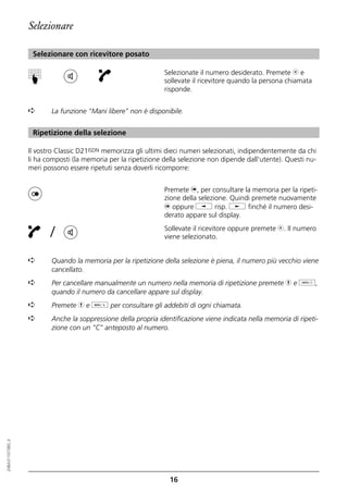 Selezionare

                   Selezionare con ricevitore posato

                                                                Selezionate il numero desiderato. Premete b e
                  ☛


                                                                sollevate il ricevitore quando la persona chiamata
                                                                risponde.


                  ➪      La funzione "Mani libere" non è disponibile.


                   Ripetizione della selezione

                  Il vostro Classic D21ISDN memorizza gli ultimi dieci numeri selezionati, indipendentemente da chi
                  li ha composti (la memoria per la ripetizione della selezione non dipende dall'utente). Questi nu-
                  meri possono essere ripetuti senza doverli ricomporre:


                                                                Premete n, per consultare la memoria per la ripeti-
                                                                zione della selezione. Quindi premete nuovamente
                                                                n oppure i risp. j finché il numero desi-
                                                                derato appare sul display.

                         /                                      Sollevate il ricevitore oppure premete b. Il numero
                                                                viene selezionato.


                  ➪      Quando la memoria per la ripetizione della selezione è piena, il numero più vecchio viene
                         cancellato.
                  ➪      Per cancellare manualmente un numero nella memoria di ripetizione premete h e o,
                         quando il numero da cancellare appare sul display.
                  ➪      Premete h e d per consultare gli addebiti di ogni chiamata.
                  ➪      Anche la soppressione della propria identificazione viene indicata nella memoria di ripeti-
                         zione con un "C" anteposto al numero.
20BA311073B0_it




                                                                  16
 