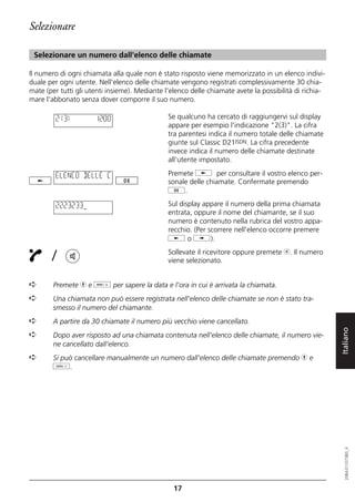 Selezionare

 Selezionare un numero dall'elenco delle chiamate

Il numero di ogni chiamata alla quale non è stato risposto viene memorizzato in un elenco indivi-
duale per ogni utente. Nell'elenco delle chiamate vengono registrati complessivamente 30 chia-
mate (per tutti gli utenti insieme). Mediante l'elenco delle chiamate avete la possibilità di richia-
mare l'abbonato senza dover comporre il suo numero.

         2(3)         12:00                    Se qualcuno ha cercato di raggiungervi sul display
                                               appare per esempio l'indicazione "2(3)". La cifra
                                               tra parentesi indica il numero totale delle chiamate
                                               giunte sul Classic D21ISDN. La cifra precedente
                                               invece indica il numero delle chiamate destinate
                                               all'utente impostato.

         ELENCO DELLE C                        Premete j per consultare il vostro elenco per-
                                               sonale delle chiamate. Confermate premendo
                                               g.

         2223233                               Sul display appare il numero della prima chiamata
                                               entrata, oppure il nome del chiamante, se il suo
                                               numero è contenuto nella rubrica del vostro appa-
                                               recchio. (Per scorrere nell'elenco occorre premere
                                               j o i).

       /                                       Sollevate il ricevitore oppure premete b. Il numero
                                               viene selezionato.


➪       Premete h e d per sapere la data e l'ora in cui è arrivata la chiamata.
➪       Una chiamata non può essere registrata nell'elenco delle chiamate se non è stato tra-
        smesso il numero del chiamante.
➪       A partire da 30 chiamate il numero più vecchio viene cancellato.


                                                                                                        Italiano
➪       Dopo aver risposto ad una chiamata contenuta nell'elenco delle chiamate, il numero vie-
        ne cancellato dall'elenco.
➪       Si può cancellare manualmente un numero dall'elenco delle chiamate premendo h e
        o.
                                                                                                           20BA311073B0_it




                                                 17
 