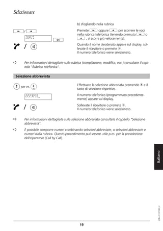 Selezionare

                                             b) sfogliando nella rubrica

      /                                      Premete j oppure i per scorrere le voci
                                             nella rubrica telefonica (tenendo premuto j o
          ZORZI                              i , si scorre più velocemente).

      /                                      Quando il nome desiderato appare sul display, sol-
                                             levate il ricevitore o premete b.
                                             Il numero telefonico viene selezionato.


➪     Per informazioni dettagliate sulla rubrica (compilazione, modifica, ecc.) consultate il capi-
      tolo "Rubrica telefonica".

 Selezione abbreviata

                                             Effettuate la selezione abbreviata premendo h e il
    per es.
                                             tasto di selezione rispettivo.

          2223233                            Il numero telefonico (programmato precedente-
                                             mente) appare sul display.

      /                                      Sollevate il ricevitore o premete b.
                                             Il numero telefonico viene selezionato.


➪     Per informazioni dettagliate sulla selezione abbreviata consultate il capitolo "Selezione
      abbreviata".
➪     È possibile comporre numeri combinando selezioni abbreviate, o selezioni abbreviate e
      numeri dalla rubrica. Questo procedimento può essere utile p.es. per la preselezione
      dell'operatore (Call by Call).




                                                                                                      Italiano
                                                                                                         20BA311073B0_it




                                               19
 