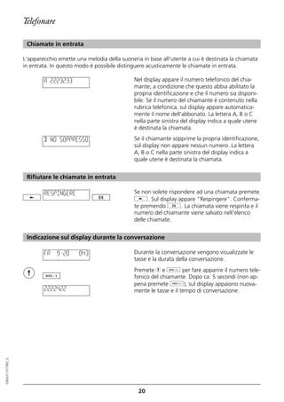 Telefonare

                   Chiamate in entrata

                  L'apparecchio emette una melodia della suoneria in base all'utente a cui è destinata la chiamata
                  in entrata. In questo modo è possibile distinguere acusticamente le chiamate in entrata.

                          A 2223233                            Nel display appare il numero telefonico del chia-
                                                               mante, a condizione che questo abbia abilitato la
                                                               propria identificazione e che il numero sia disponi-
                                                               bile. Se il numero del chiamante è contenuto nella
                                                               rubrica telefonica, sul display appare automatica-
                                                               mente il nome dell'abbonato. La lettera A, B o C
                                                               nella parte sinistra del display indica a quale utene
                                                               è destinata la chiamata.

                          B NO SOPPRESSO                       Se il chiamante sopprime la propria identificazione,
                                                               sul display non appare nessun numero. La lettera
                                                               A, B o C nella parte sinistra del display indica a
                                                               quale utene è destinata la chiamata.


                   Rifiutare le chiamate in entrata

                          RESPINGERE                           Se non volete rispondere ad una chiamata premete
                                                               j. Sul display appare "Respingere". Conferma-
                                                               te premendo g. La chiamata viene respinta e il
                                                               numero del chiamante viene salvato nell'elenco
                                                               delle chiamate.


                   Indicazione sul display durante la conversazione

                          FR   9=20      0:43                  Durante la conversazione vengono visualizzate le
                                                               tasse e la durata della conversazione.
                                                               Premete h e d per fare apparire il numero tele-
                                                               fonico del chiamante. Dopo ca. 5 secondi (non ap-
                                                               pena premete o), sul display appaiono nuova-
                          2222422                              mente le tasse e il tempo di conversazione.
20BA311073B0_it




                                                                 20
 