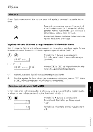 Telefonare

 Viva voce

Questa funzione permette ad altre persone presenti di seguire la conversazione tramite altopar-
lante.

                                               Durante la conversazione premete b per sentire il
                                               vostro interlocutore sia dal ricevitore che dall'alto-
                                               parlante. Premete nuovamente b per continuare la
                                               conversazione soltanto con il ricevitore.
                                               Riattaccando il ricevitore alla fine della conversazio-
                                               ne si disattiva anche la viva voce.


Regolare il volume (ricevitore e altoparlante) durante la conversazione
Sia il ricevitore che l'altoparlante del vostro apparecchio è regolato su un volume medio. Durante
la conversazione con il ricevitore o in viva voce potete regolare il volume (livello 1 a 7).

                                               Premete h e b durante la conversazione.
                                               Sul display viene indicato il volume alla consegna
            VOLUME oooo                        (Volume 4)

        /
            VOLUME oooooo                      Premete j o i per regolare il volume. Pre-
                                               mete g, per salvare l'impostazione.


➪       Il volume può essere regolato individualmente per ogni utente.
➪       Se volete regolare il volume soltanto per la conversazione in corso, premete o invece
        di g, dopo aver regolato il volume (modifica temporanea).

 Esclusione del microfono (MIC MUTE)

Se non volete che il vostro interlocutore al telefono vi senta (p.es. perché volete chiedere qualco-     Italiano
sa ad una persona nella stessa stanza), potete disattivare il microfono.

                                               Premete h e p durante la conversazione.
                                               Il microfono è disattivato e sul display appare
                       0:10
                                               "        ".

                          0:42                 Per riattivare il microfono premete nuovamente h
                                               e p.
                                                                                                            20BA311073B0_it




                                                   21
 
