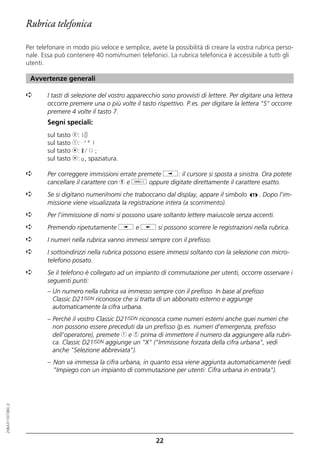 Rubrica telefonica

                  Per telefonare in modo più veloce e semplice, avete la possibilità di creare la vostra rubrica perso-
                  nale. Essa può contenere 40 nomi/numeri telefonici. La rubrica telefonica è accessibile a tutti gli
                  utenti.

                   Avvertenze generali

                  ➪       I tasti di selezione del vostro apparecchio sono provvisti di lettere. Per digitare una lettera
                          occorre premere una o più volte il tasto rispettivo. P.es. per digitare la lettera "S" occorre
                          premere 4 volte il tasto 7.
                          Segni speciali:
                          sul tasto 0: +0
                          sul tasto 1: -'"1
                          sul tasto m: */()=
                          sul tasto l: o, spaziatura.

                  ➪       Per correggere immissioni errate premete i: il cursore si sposta a sinistra. Ora potete
                          cancellare il carattere con h e o oppure digitate direttamente il carattere esatto.
                  ➪       Se si digitano numeri/nomi che traboccano dal display, appare il simbolo          . Dopo l'im-
                          missione viene visualizzata la registrazione intera (a scorrimento).
                  ➪       Per l'immissione di nomi si possono usare soltanto lettere maiuscole senza accenti.
                  ➪       Premendo ripetutamente i e j si possono scorrere le registrazioni nella rubrica.
                  ➪       I numeri nella rubrica vanno immessi sempre con il prefisso.
                  ➪       I sottoindirizzi nella rubrica possono essere immessi soltanto con la selezione con micro-
                          telefono posato.
                  ➪       Se il telefono è collegato ad un impianto di commutazione per utenti, occorre osservare i
                          seguenti punti:
                          – Un numero nella rubrica va immesso sempre con il prefisso. In base al prefisso
                            Classic D21ISDN riconosce che si tratta di un abbonato esterno e aggiunge
                            automaticamente la cifra urbana.
                          – Perché il vostro Classic D21ISDN riconosca come numeri esterni anche quei numeri che
                            non possono essere preceduti da un prefisso (p.es. numeri d'emergenza, prefisso
                            dell'operatore), premete 1 e 4 prima di immettere il numero da aggiungere alla rubri-
                            ca. Classic D21ISDN aggiunge un "X" ("Immissione forzata della cifra urbana", vedi
                            anche "Selezione abbreviata").
                          – Non va immessa la cifra urbana, in quanto essa viene aggiunta automaticamente (vedi
                            "Impiego con un impianto di commutazione per utenti: Cifra urbana in entrata").
20BA311073B0_it




                                                                    22
 