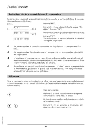 Funzioni avanzate

                   Addebiti per utente, somma delle tasse di conversazione

                  Possono essere visualizzati gli addebiti per ogni utente, nonché la somma delle tasse di conversa-
                  zione per l'apparecchio intero.
                                                                 Premete d.

                          ADDEBITI                              Premete j ripetutamente finché appare "Ad-
                                                                debiti". Premete g.
                          USER    FR   32.70                    Vengono visualizzati gli addebiti dell'utente attivato.
                                                                Premete g.
                          TOTAL FR 172.30                       Viene visualizzata la somma delle tasse di conversa-
                                                                zione per tutti gli utenti.


                  ➪      Per poter cancellare le tasse di conversazione dei singoli utenti, occorre premere h e
                         o.
                  ➪      Per poter cancellare il totale delle tasse di conversazione, occorre cancellare gli addebiti
                         dei singoli utenti.
                  ➪      Vi preghiamo di osservare che per ragioni tecniche la somma delle tasse visualizzata sul
                         vostro telefono può deviare dall'importo riportato sulla vostra bolletta del telefono. È vin-
                         colante l'importo riportato sulla bolletta del telefono.
                  ➪      Se telefonate attraverso la rete di un altro operatore, può darsi che non vi vengono invia-
                         te informazioni sugli addebiti. In questo caso il vostro Classic D21ISDN non può indicare
                         gli addebiti per utente/la somma delle tasse.

                   Richiamata

                  Siete in conversazione con un interlocutore e volete chiamare brevemente un secondo interlocu-
                  tore senza interrompere la comunicazione in corso (la prima chiamata viene messa in attesa au-
                  tomaticamente).

                                                                State conversando.
                                                                Premete r. Si sente il suono continuo e la prima
                                                                comunicazione viene messa in attesa.
                                                                Digitate il numero del secondo interlocutore ed ef-
                                                                fettuate la richiamata.
                                                                Premete h e r, per terminare la richiamata e per
                                                                riprendere la prima comunicazione.
20BA311073B0_it




                                                                  24
 
