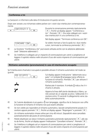 Funzioni avanzate

                   Conferenza a tre

                  La Swisscom vi informerà sulla data d’introduzione di questo servizio.
                  Dopo aver avviato una richiamata volete parlare con i vostri due interlocutori contemporanea-
                  mente.
                         CONFERENZA A 3                        Durante la conversazione premete ripetutamente
                                                               j, finché sul display appare "Conferenza a
                                                               tre". Premete g. Ora siete collegati con i vostri
                                                               due interlocutori in una conferenza a tre.
                                                               Nel display appare "Terminare conferenza con OK".

                          TERMINARE CONF                       Se volete ritornare a fare la spola tra i due interlo-
                                                               cutori, terminate la conferenza premendo g.
                  ➪      La funzione "Conferenza a tre" può essere attivata anche con la selezione abbreviata
                         (vedi "Selezione abbreviata").
                  ➪      Se il telefono è collegato ad un impianto di commutazione per utenti vi preghiamo di
                         leggere il capitolo relativo nelle istruzioni d'uso del vostro impianto di commutazione per
                         utenti.

                   Richiamo automatico (prenotazione) in caso di interlocutore occupato

                  Se l'interlocutore chiamato è occupato è possibile attivare il richiamo automatico nel modo se-
                  guente:
                            ABB OCCUPATO                       Sul display appare l'indicazione "abbonnato occu-
                                                               pato" e il simbolo lampeggia (viene offerta la
                                                               funzione di richiamo). Premete g per attivare il
                                                               richiamo automatico.
                                                               Riattaccate il ricevitore. Il simbolo   indica che il ri-
                                                               chiamo è attivato.
                                                               Appena la linea dell'utente desiderato si libera, sa-
                                                               rete avvisati da un segnale acustico. Sollevando il ri-
                                                               cevitore entro 15 secondi il collegamento viene sta-
                                                               bilito automaticamente.
                  ➪      Se l'utente desiderato è occupato e non lampeggia, significa che la Swisscom non offre
                         la funzione di richiamo (il richiamo non può essere attivato).
                  ➪      Se non volete più rispondere al richiamo automatico, lasciate semplicemente posato il ri-
                         cevitore oppure premete j, finché sul display appare “Respingere” e premete g.
                  ➪      Un richiamo automatico rimane attivo per circa 40 minuti. Dopodiché viene cancellato
                         automaticamente dal posto di commutazione.
                  ➪      Potete disattivare voi stessi il richiamo automatico premendo ripetutamente j allo sta-
                         to da fermo, finché sul display appare l'indicazione "Cancellare richiamo". Premete g.
20BA311073B0_it




                  ➪      Se il telefono è collegato ad un impianto di commutazione per utenti vi preghiamo di
                         leggere il capitolo relativo nelle istruzioni d'uso del vostro impianto di commutazione per
                         utenti.

                                                                 26
 