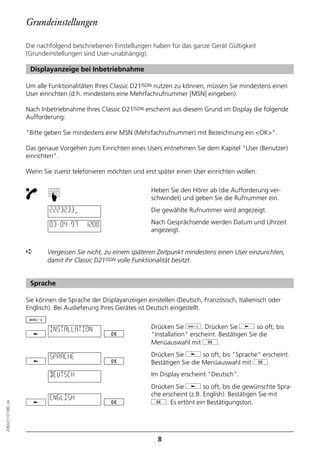 Grundeinstellungen

                  Die nachfolgend beschriebenen Einstellungen haben für das ganze Gerät Gültigkeit
                  (Grundeinstellungen sind User-unabhängig).

                   Displayanzeige bei Inbetriebnahme

                  Um alle Funktionalitäten Ihres Classic D21ISDN nutzen zu können, müssen Sie mindestens einen
                  User einrichten (d.h. mindestens eine Mehrfachrufnummer [MSN] eingeben).

                  Nach Inbetriebnahme Ihres Classic D21ISDN erscheint aus diesem Grund im Display die folgende
                  Aufforderung:

                  "Bitte geben Sie mindestens eine MSN (Mehrfachrufnummer) mit Bezeichnung ein <OK>".

                  Das genaue Vorgehen zum Einrichten eines Users entnehmen Sie dem Kapitel "User (Benutzer)
                  einrichten".

                  Wenn Sie zuerst telefonieren möchten und erst später einen User einrichten wollen:

                                                               Heben Sie den Hörer ab (die Aufforderung ver-
                          ☛




                                                               schwindet) und geben Sie die Rufnummer ein.
                          2223233                              Die gewählte Rufnummer wird angezeigt.

                          03–04–97     12:00                   Nach Gesprächsende werden Datum und Uhrzeit
                                                               angezeigt.


                  ➪      Vergessen Sie nicht, zu einem späteren Zeitpunkt mindestens einen User einzurichten,
                         damit Ihr Classic D21ISDN volle Funktionalität besitzt.


                   Sprache

                  Sie können die Sprache der Displayanzeigen einstellen (Deutsch, Französisch, Italienisch oder
                  Englisch). Bei Auslieferung Ihres Gerätes ist Deutsch eingestellt.


                          INSTALLATION                         Drücken Sie d. Drücken Sie j so oft, bis
                                                               "Installation" erscheint. Bestätigen Sie die
                                                               Menüauswahl mit g.

                          SPRACHE                              Drücken Sie j so oft, bis "Sprache" erscheint.
                                                               Bestätigen Sie die Menüauswahl mit g.
                          DEUTSCH                              Im Display erscheint "Deutsch".
                                                               Drücken Sie j so oft, bis die gewünschte Spra-
                                                               che erscheint (z.B. English). Bestätigen Sie mit
                          ENGLISH
                                                               g. Es ertönt ein Bestätigungston.
20BA311073B0_de




                                                                  8
 