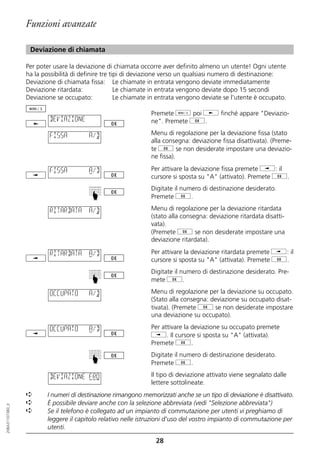 Funzioni avanzate

                   Deviazione di chiamata

                  Per poter usare la deviazione di chiamata occorre aver definito almeno un utente! Ogni utente
                  ha la possibilità di definire tre tipi di deviazione verso un qualsiasi numero di destinazione:
                  Deviazione di chiamata fissa: Le chiamate in entrata vengono deviate immediatamente
                  Deviazione ritardata:               Le chiamate in entrata vengono deviate dopo 15 secondi
                  Deviazione se occupato:             Le chiamate in entrata vengono deviate se l'utente è occupato.

                                                                 Premete d poi j finché appare "Deviazio-
                           DEVIAZIONE                            ne". Premete g.

                           FISSA         A/D                     Menu di regolazione per la deviazione fissa (stato
                                                                 alla consegna: deviazione fissa disattivata). (Preme-
                                                                 te g se non desiderate impostare una deviazio-
                                                                 ne fissa).

                           FISSA         A/D                     Per attivare la deviazione fissa premete i: il
                                                                 cursore si sposta su "A" (attivato). Premete g.
                                                                 Digitate il numero di destinazione desiderato.
                                          ☛




                                                                 Premete g.

                           RITARDATA     A/D                     Menu di regolazione per la deviazione ritardata
                                                                 (stato alla consegna: deviazione ritardata disatti-
                                                                 vata).
                                                                 (Premete g se non desiderate impostare una
                                                                 deviazione ritardata).

                           RITARDATA     A/D                     Per attivare la deviazione ritardata premete i: il
                                                                 cursore si sposta su "A" (attivata). Premete g.
                                                                 Digitate il numero di destinazione desiderato. Pre-
                                          ☛




                                                                 mete g.

                           OCCUPATO      A/D                     Menu di regolazione per la deviazione su occupato.
                                                                 (Stato alla consegna: deviazione su occupato disat-
                                                                 tivata). (Premete g se non desiderate impostare
                                                                 una deviazione su occupato).

                           OCCUPATO      A/D                     Per attivare la deviazione su occupato premete
                                                                 i. Il cursore si sposta su "A" (attivata).
                                                                 Premete g.
                                                                 Digitate il numero di destinazione desiderato.
                                          ☛




                                                                 Premete g.

                           DEVIAZIONE FRO                        Il tipo di deviazione attivato viene segnalato dalle
                                                                 lettere sottolineate.
                  ➪       I numeri di destinazione rimangono memorizzati anche se un tipo di deviazione è disattivato.
                  ➪       È possibile deviare anche con la selezione abbreviata (vedi "Selezione abbreviata")
20BA311073B0_it




                  ➪       Se il telefono è collegato ad un impianto di commutazione per utenti vi preghiamo di
                          leggere il capitolo relativo nelle istruzioni d'uso del vostro impianto di commutazione per
                          utenti.

                                                                  28
 