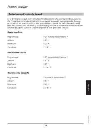 Funzioni avanzate

 Deviazione con il protocollo Keypad

Se la deviazione non può essere attivata nel modo descritto sulla pagina precedente, significa
che l’impianto di commutazione per utenti non supporta ancora il nuovo protocollo. Il nuovo
protocollo sta per essere introdotto nella rete pubblica e dipende dal livello d'espansione del
centralino urbano. Si ha tuttavia la possibilità di programmare, attivare e disattivare nonché con-
sultare la deviazione usando le seguenti sequenze di tasti (protocollo Keypad):

Deviazione fissa

Programmare:                                  l 21 numero di destinazione j
Attivare:                                     l 21 j
Disattivare:                                  j 21 j
Consultare:                                   l j 21 j

Deviazione ritardata

Programmare:                                  l 61 numero di destinazione j
Attivare:                                     l 61 j
Disattivare:                                  j 61 j
Consultare:                                   l j 61 j

Deviazione su occupato

Programmare:                                  l numero di destinazione j
Attivare:                                     l 67 j
Disattivare:                                  j 67 j
Consultare:                                   l j 67 j                                                Italiano
                                                                                                         20BA311073B0_it




                                                29
 