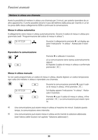 Funzioni avanzate

                   Mettere in attesa una chiamata

                  Avete la possibilità di mettere in attesa una chiamata per 3 minuti, per poterla riprendere da un
                  altro apparecchio. È anche possibile estrarre il cavo del telefono dalla presa per inserirlo in un'al-
                  tra presa dello stesso collegamento ISDN e continuare la conversazione.

                  Messa in attesa automatica
                  Il collegamento viene messo in attesa automaticamente. Occorre il codice di messa in attesa pro-
                  grammato (vedi "Programmazione del codice di messa in attesa").

                           IN ATTESA                              Durante il collegamento premete p: sul display ap-
                                                                  pare l'indicazione "In attesa". Riattaccate il ricevi-
                                                                  tore.


                  Riprendere la comunicazione
                                                                  Premete p e sollevate il ricevitore.
                                                                  a) La comunicazione viene ripresa automaticamente.
                                                                  oppure
                                                                  b) Digitate il codice di messa in attesa e confermate
                  ☛




                                                                  premendo g.


                  Messa in attesa manuale
                  Se non avete programmato un codice di messa in attesa, dovete digitare un codice temporaneo
                  ogni volta che mettete in attesa o riprendete una chiamata.

                                                                  Durante la comunicazione premete p e poi il codi-
                                 ☛




                                                                  ce di messa in attesa, infine premete g.

                           IN ATTESA                              Sul display appare l'indicazione "In attesa". Riatta-
                                                                  cate il ricevitore.
                                                                  Premete p e poi il codice di messa in attesa, infine
                                 ☛




                                                                  premete g. La comunicazione può essere ripre-
                                                                  sa.


                  ➪       Una comunicazione può essere messa in attesa al massimo tre minuti. Scaduto questo
                          tempo, la comunicazione viene interrotta.
                  ➪       Una comunicazione può essere messa in attesa anche tramite la selezione abbreviata
                          (vedi l'elenco delle funzioni nel capitolo "Selezione abbreviata").
20BA311073B0_it




                                                                    30
 
