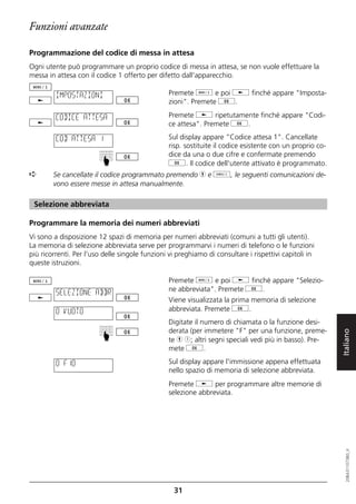 Funzioni avanzate

Programmazione del codice di messa in attesa
Ogni utente può programmare un proprio codice di messa in attesa, se non vuole effettuare la
messa in attesa con il codice 1 offerto per difetto dall'apparecchio.

         IMPOSTAZIONI                           Premete d e poi j finché appare "Imposta-
                                                zioni". Premete g.

         CODICE ATTESA                          Premete j ripetutamente finché appare "Codi-
                                                ce attesa". Premete g.

         COD ATTESA 1                           Sul display appare "Codice attesa 1". Cancellate
                                                risp. sostituite il codice esistente con un proprio co-
                                                dice da una o due cifre e confermate premendo
                         ☛



                                                g. Il codice dell'utente attivato è programmato.
➪       Se cancellate il codice programmato premendo h e o, le seguenti comunicazioni de-
        vono essere messe in attesa manualmente.

 Selezione abbreviata

Programmare la memoria dei numeri abbreviati
Vi sono a disposizione 12 spazi di memoria per numeri abbreviati (comuni a tutti gli utenti).
La memoria di selezione abbreviata serve per programmarvi i numeri di telefono o le funzioni
più ricorrenti. Per l'uso delle singole funzioni vi preghiamo di consultare i rispettivi capitoli in
queste istruzioni.

                                                Premete d e poi j finché appare "Selezio-
         SELEZIONE ABBR                         ne abbreviata". Premete g.
                                                Viene visualizzata la prima memoria di selezione
         0 VUOTO                                abbreviata. Premete g.
                                                Digitate il numero di chiamata o la funzione desi-
                                                derata (per immetere "F" per una funzione, preme-

                                                                                                          Italiano
                         ☛




                                                te h 1; altri segni speciali vedi più in basso). Pre-
                                                mete g.

         0 F10                                  Sul display appare l'immissione appena effettuata
                                                nello spazio di memoria di selezione abbreviata.
                                                Premete j per programmare altre memorie di
                                                selezione abbreviata.
                                                                                                             20BA311073B0_it




                                                  31
 