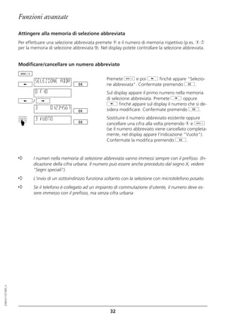 Funzioni avanzate

                  Attingere alla memoria di selezione abbreviata
                  Per effettuare una selezione abbreviata premete h e il numero di memoria rispettivo (p.es. h 9
                  per la memoria di selezione abbreviata 9). Nel display potete controllare la selezione abbreviata.


                  Modificare/cancellare un numero abbreviato


                             SELEZIONE ABBR                     Premete d e poi j finché appare "Selezio-
                                                                ne abbreviata". Confermate premendo g.
                             0 F10                              Sul display appare il primo numero nella memoria
                                                                di selezione abbreviata. Premete i oppure
                         /
                                                                j finché appare sul display il numero che si de-
                             3       01234567                   sidera modificare. Confermate premendo g.

                             3 VUOTO                            Sostituire il numero abbreviato esistente oppure
                  ☛




                                                                cancellare una cifra alla volta premendo h e o
                                                                (se il numero abbreviato viene cancellato completa-
                                                                mente, nel display appare l'indicazione "Vuoto").
                                                                Confermate la modifica premendo g.


                  ➪       I numeri nella memoria di selezione abbreviata vanno immessi sempre con il prefisso. (In-
                          dicazione della cifra urbana. Il numero può essere anche preceduto dal segno X, vedere
                          "Segni speciali").
                  ➪       L'invio di un sottoindirizzo funziona soltanto con la selezione con microtelefono posato.
                  ➪       Se il telefono è collegato ad un impianto di commutazione d'utente, il numero deve es-
                          sere immesso con il prefisso, ma senza cifra urbana
20BA311073B0_it




                                                                  32
 