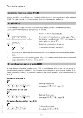 Funzioni avanzate

                   Selezione a frequenza vocale (DTMF)

                  Appena si stabilisce un collegamento, l'apparecchio si commuta automaticamente sulla selezione
                  DTMF. Ciò vi permette p.es. di interrogare a distanza una segreteria telefonica.

                   Sottoindirizzo

                  Il sottoindirizzo serve per telecomandare apparecchi che supportano il sottoindirizzamento.
                  Classic D21ISDN non riconosce i sottoindirizzi in entrata.

                                                                 Comporre il numero desiderato.
                  ☛




                           SOTTOINDIRIZZO                        Premete j ripetutamente finché appare "Sot-
                                                                 toindirizzo", quindi premete g: viene aggiunto
                                                                 automaticamente una "Z".
                           2223324Z
                                                                 Digitate il sottoindirizzo desiderato.
                  ☛




                                                                 Sollevate il ricevitore o premete b.


                  ➪       I sottoindirizzi possono essere immessi soltanto con la selezione a microtelefono abbas-
                          sato.
                  ➪       Sottoindirizzi possono essere aggiunti nella rubrica e nella selezione abbreviata mediante
                          segni speciali (vedi "Selezione abbreviata").

                   Bloccare le comunicazioni in uscita (OCB)

                  Se siete abbonati al servizio supplementare OCB, potete bloccare determinate comunicazioni in
                  uscita (a seconda del set di blocchi). Per attivare e disattivare questo servizio avete bisogno di un
                  codice personale numerico. Ricevete il codice dopo che vi siete abbonati al servizio supplementa-
                  re OCB.

                  Attivare il blocco OCB

                                                                 Sollevate il ricevitore.
                                                                 Immettete m 3 3 m codice l
                                         ☛




                  Disattivare il blocco OCB

                                                                 Sollevate il ricevitore.
                                         ☛




                                                                 Immettete l 3 3 m Codice l

                  Consultare lo stato del servizio OCB
20BA311073B0_it




                                                                 Sollevate il ricevitore.
                                                                 Immettete m l 3 3 l


                                                                   34
 