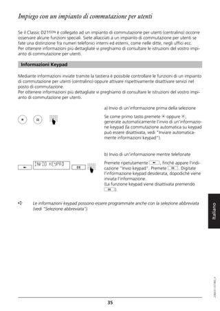 Impiego con un impianto di commutazione per utenti

Se il Classic D21ISDN è collegato ad un impianto di commutazione per utenti (centralino) occorre
osservare alcune funzioni speciali. Siete allacciati a un impianto di commutazione per utenti se
fate una distinzione fra numeri telefonici interni ed esterni, come nelle ditte, negli uffici ecc.
Per ottenere informazioni più dettagliate vi preghiamo di consultare le istruzioni del vostro impi-
anto di commutazione per utenti.

 Informazioni Keypad

Mediante informazioni inviate tramite la tastiera è possibile controllare le funzioni di un impianto
di commutazione per utenti (centralino) oppure attivare rispettivamente disattivare servizi nel
posto di commutazione.
Per ottenere informazioni più dettagliate vi preghiamo di consultare le istruzioni del vostro impi-
anto di commutazione per utenti.

                                              a) Invio di un'informazione prima della selezione
                                              Se come primo tasto premete m oppure l,
                 ☛




                                              generate automaticamente l'invio di un'informazio-
                                              ne keypad (la commutazione automatica su keypad
                                              può essere disattivata, vedi "Inviare automatica-
                                              mente informazioni keypad").


                                              b) Invio di un'informazione mentre telefonate

         INVIO KEYPAD                         Premete ripetutamente j, finché appare l'indi-
                                              cazione "Invio keypad". Premete g. Digitate
                                      ☛




                                              l'informazione keypad desiderata, dopodiché viene
                                              inviata l'informazione.
                                              (La funzione keypad viene disattivata premendo
                                              g).


➪       Le informazioni keypad possono essere programmate anche con la selezione abbreviata

                                                                                                       Italiano
        (vedi "Selezione abbreviata").
                                                                                                          20BA311073B0_it




                                                35
 